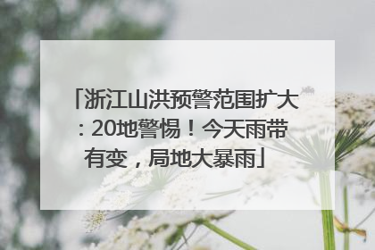 浙江山洪预警范围扩大：20地警惕！今天雨带有变，局地大暴雨