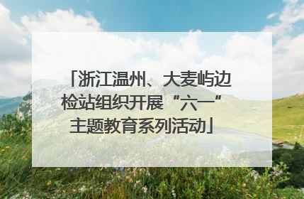 浙江温州、大麦屿边检站组织开展“六一”主题教育系列活动