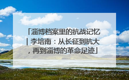 淄博档案里的抗战记忆｜李培南：从长征到抗大，再到淄博的革命足迹