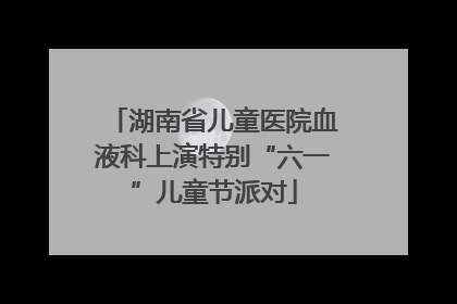 湖南省儿童医院血液科上演特别“六一”儿童节派对