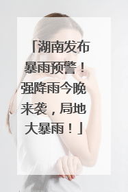 湖南发布暴雨预警！强降雨今晚来袭，局地大暴雨！