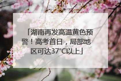 湖南再发高温黄色预警！高考首日，局部地区可达37℃以上