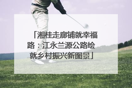 湘桂走廊铺就幸福路：江永兰源公路绘就乡村振兴新图景