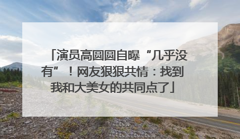 演员高圆圆自曝“几乎没有”！网友狠狠共情：找到我和大美女的共同点了
