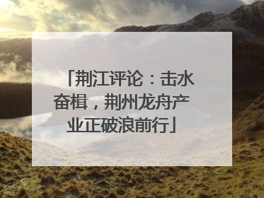 荆江评论：击水奋楫，荆州龙舟产业正破浪前行