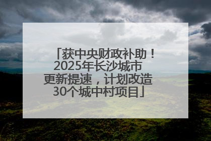 获中央财政补助！2025年长沙城市更新提速，计划改造30个城中村项目
