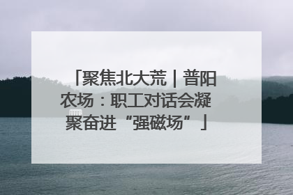 聚焦北大荒｜普阳农场：职工对话会凝聚奋进“强磁场”