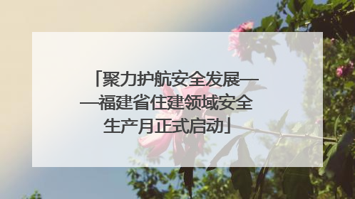 聚力护航安全发展——福建省住建领域安全生产月正式启动