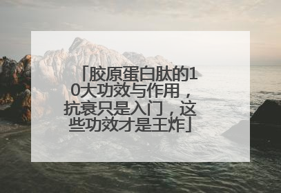 胶原蛋白肽的10大功效与作用，抗衰只是入门，这些功效才是王炸