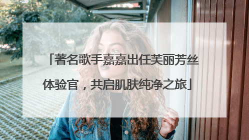 著名歌手嘉嘉出任芙丽芳丝体验官，共启肌肤纯净之旅