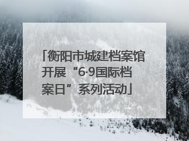 衡阳市城建档案馆开展“6·9国际档案日”系列活动