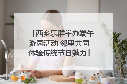 西乡乐群举办端午游园活动 邻里共同体验传统节日魅力