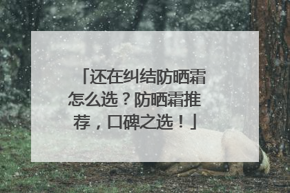 还在纠结防晒霜怎么选？防晒霜推荐，口碑之选！