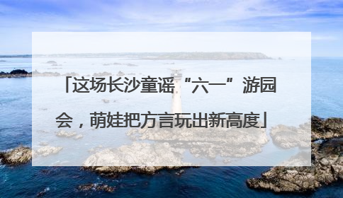 这场长沙童谣“六一”游园会，萌娃把方言玩出新高度