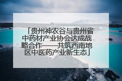 贵州神农谷与贵州省中药材产业协会达成战略合作——共筑西南地区中医药产业新生态