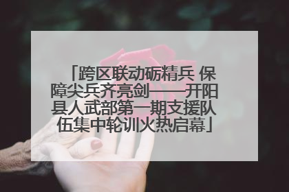 跨区联动砺精兵 保障尖兵齐亮剑——开阳县人武部第一期支援队伍集中轮训火热启幕