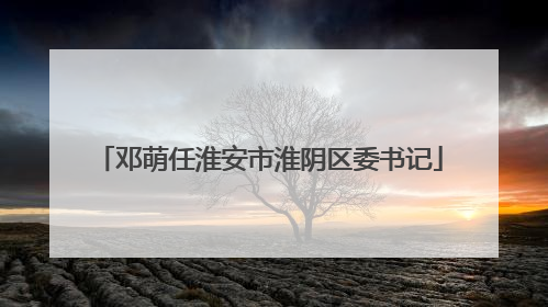 邓萌任淮安市淮阴区委书记