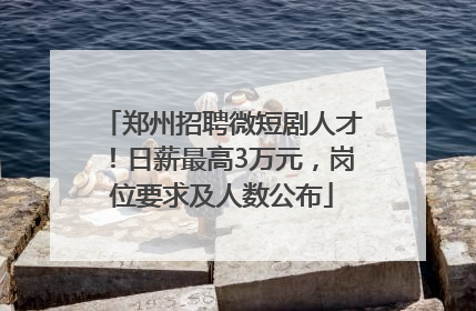 郑州招聘微短剧人才！日薪最高3万元，岗位要求及人数公布