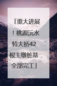 重大进展！桃源沅水特大桥42根主墩桩基全部完工