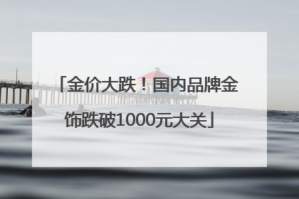 金价大跌！国内品牌金饰跌破1000元大关