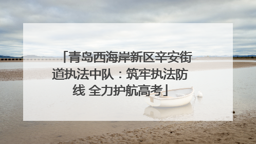 青岛西海岸新区辛安街道执法中队：筑牢执法防线 全力护航高考