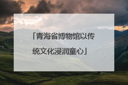 青海省博物馆以传统文化浸润童心