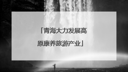 青海大力发展高原康养旅游产业