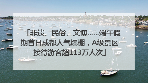 非遗、民俗、文博……端午假期首日成都人气爆棚，A级景区接待游客超113万人次