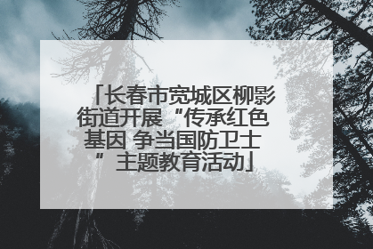 长春市宽城区柳影街道开展“传承红色基因 争当国防卫士”主题教育活动