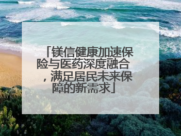 镁信健康加速保险与医药深度融合，满足居民未来保障的新需求
