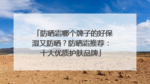 防晒霜哪个牌子的好保湿又防晒？防晒霜推荐：十大优质护肤品牌