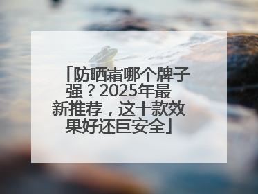 防晒霜哪个牌子强？2025年最新推荐，这十款效果好还巨安全