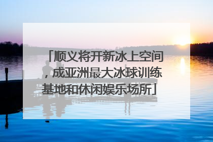 顺义将开新冰上空间，成亚洲最大冰球训练基地和休闲娱乐场所