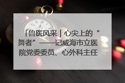 鲁医风采｜心尖上的“舞者”——记威海市立医院党委委员、心外科主任、主任医师景昊