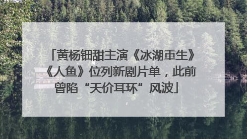 黄杨钿甜主演《冰湖重生》《人鱼》位列新剧片单，此前曾陷“天价耳环”风波