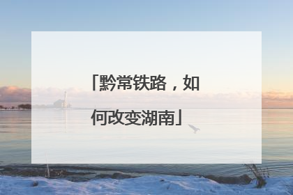 黔常铁路，如何改变湖南