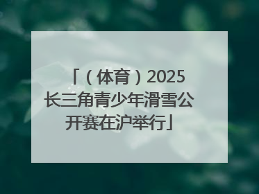 （体育）2025长三角青少年滑雪公开赛在沪举行