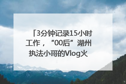 3分钟记录15小时工作，“00后”湖州执法小哥的Vlog火了，还被网友点赞
