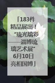 183件精品展出！“琉光璃彩——淄博琉璃艺术展”6月10日亮相国博