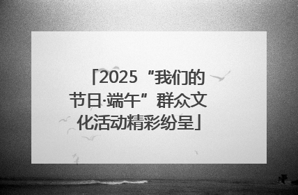 2025“我们的节日·端午”群众文化活动精彩纷呈