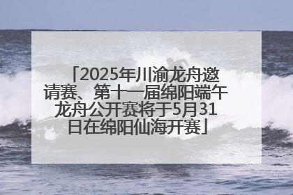 2025年川渝龙舟邀请赛、第十一届绵阳端午龙舟公开赛将于5月31日在绵阳仙海开赛