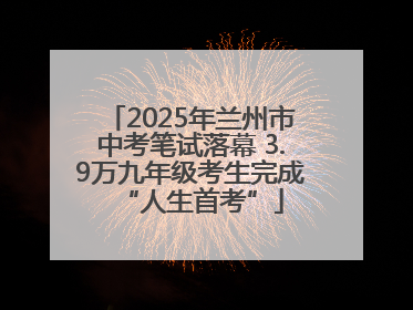 2025年兰州市中考笔试落幕 3.9万九年级考生完成“人生首考”