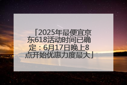 2025年最便宜京东618活动时间已确定：6月17日晚上8点开始优惠力度最大
