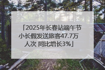 2025年长春站端午节小长假发送旅客47.7万人次 同比增长3%