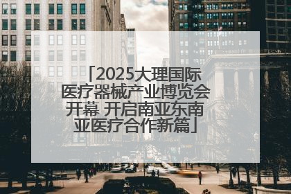 2025大理国际医疗器械产业博览会开幕 开启南亚东南亚医疗合作新篇