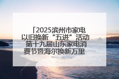 2025滨州市家电以旧换新“五进”活动 第十九届山东家电消费节暨海尔换新万里 行山东站全面启动