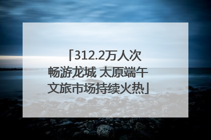 312.2万人次畅游龙城 太原端午文旅市场持续火热