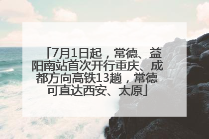 7月1日起，常德、益阳南站首次开行重庆、成都方向高铁13趟，常德可直达西安、太原