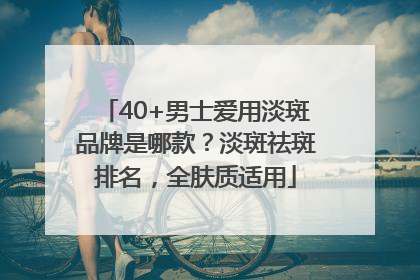 40+男士爱用淡斑品牌是哪款？淡斑祛斑排名，全肤质适用