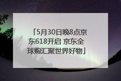 5月30日晚8点京东618开启 京东全球购汇聚世界好物